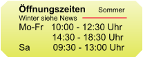ffnungszeiten  Mo-Fr   09:30 - 12:30 Uhr              14:30 - 18:30 Uhr Sa         09:30 - 13:00 Uhr   ffnungszeiten  Mo-Fr   09:30 - 12:30 Uhr              14:30 - 18:30 Uhr Sa         09:30 - 13:00 Uhr   ffnungszeiten  Mo-Fr   09:30 - 12:30 Uhr              14:30 - 18:30 Uhr Sa         09:30 - 13:00 Uhr   ffnungszeiten     Sommer Winter siehe News Mo-Fr   10:00 - 12:30 Uhr              14:30 - 18:30 Uhr Sa         09:30 - 13:00 Uhr
